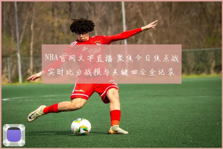 NBA官网文字直播 聚焦今日焦点战 实时比分战报与关键回合全记录