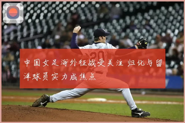 中国女足海外征战受关注 归化与留洋球员实力成焦点