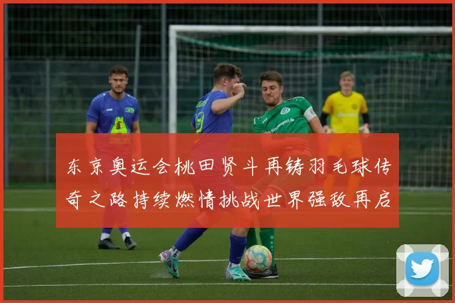 东京奥运会桃田贤斗再铸羽毛球传奇之路持续燃情挑战世界强敌再启