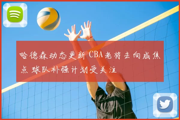 哈德森动态更新 CBA老将去向成焦点 球队补强计划受关注