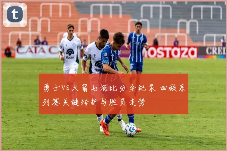 勇士vs火箭七场比分全纪录 回顾系列赛关键转折与胜负走势