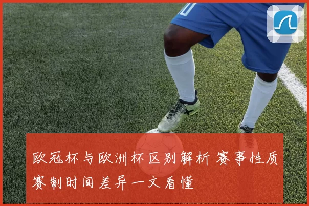 欧冠杯与欧洲杯区别解析 赛事性质赛制时间差异一文看懂