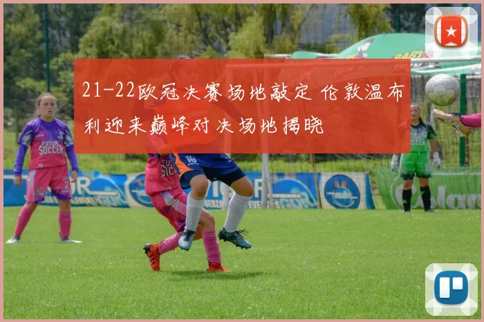 21-22欧冠决赛场地敲定 伦敦温布利迎来巅峰对决场地揭晓