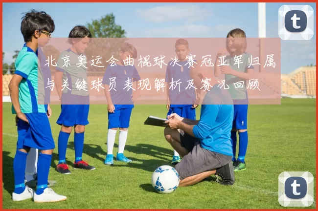 北京奥运会曲棍球决赛冠亚军归属与关键球员表现解析及赛况回顾