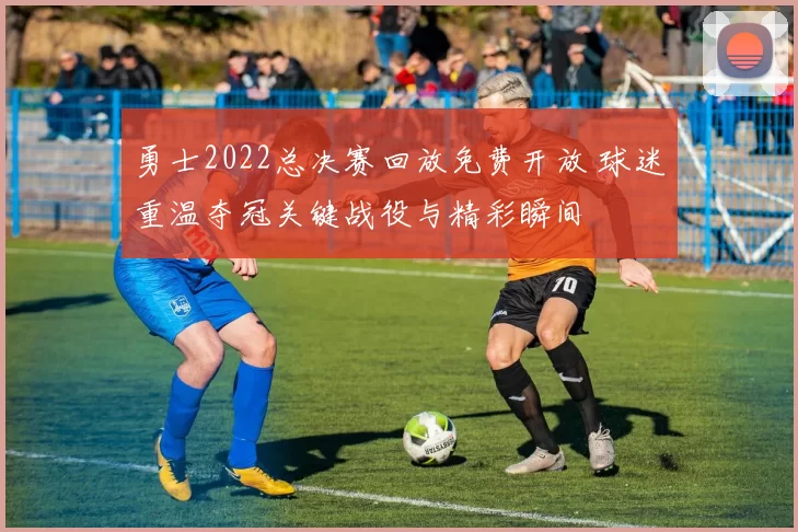 勇士2022总决赛回放免费开放 球迷重温夺冠关键战役与精彩瞬间