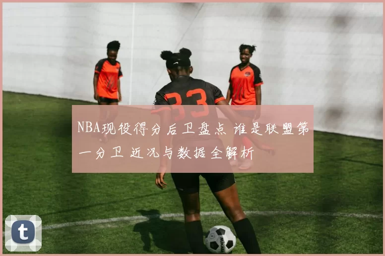 NBA现役得分后卫盘点 谁是联盟第一分卫 近况与数据全解析
