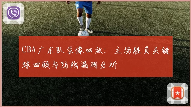 CBA广东队录像回放：主场胜负关键球回顾与防线漏洞分析