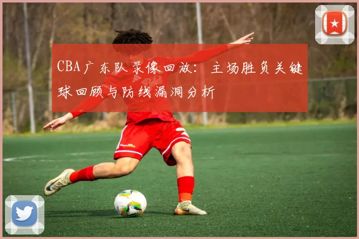 CBA广东队录像回放：主场胜负关键球回顾与防线漏洞分析