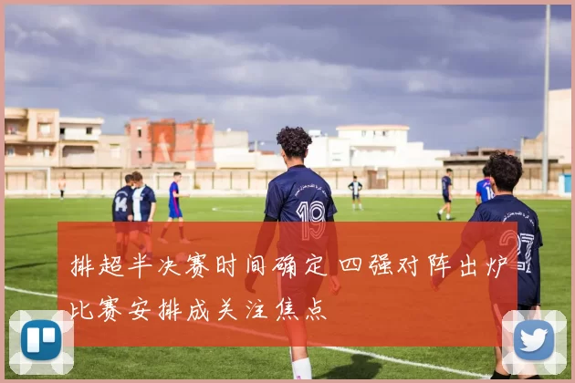 排超半决赛时间确定 四强对阵出炉比赛安排成关注焦点