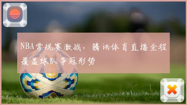 NBA常规赛激战，腾讯体育直播全程覆盖球队争冠形势