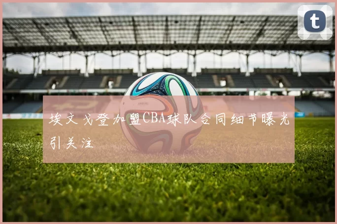 埃文戈登加盟CBA球队合同细节曝光引关注