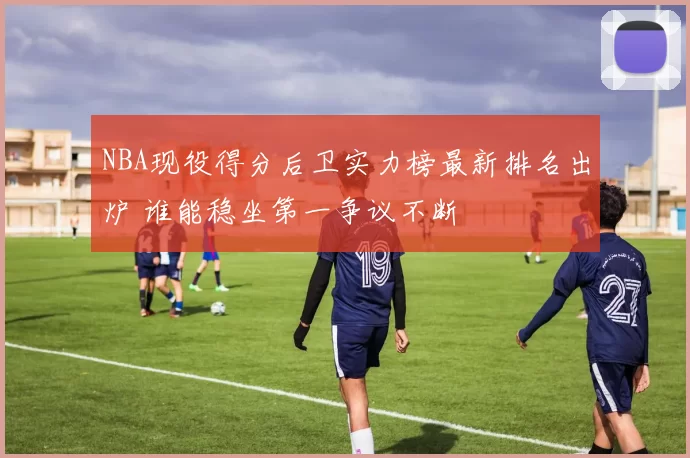 NBA现役得分后卫实力榜最新排名出炉 谁能稳坐第一争议不断