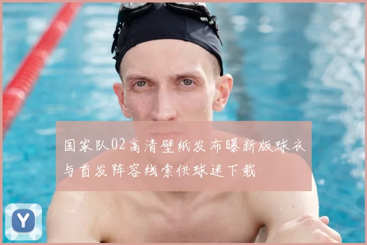 国家队02高清壁纸发布曝新版球衣与首发阵容线索供球迷下载