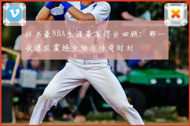 林书豪NBA生涯最高得分回顾：那一夜爆发震撼全场与传奇时刻