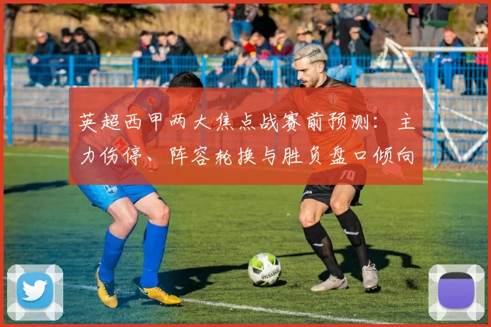 英超西甲两大焦点战赛前预测:主力伤停、阵容轮换与胜负盘口倾向解析