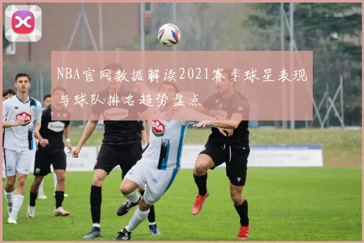 NBA官网数据解读2021赛季球星表现与球队排名趋势盘点