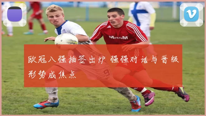 欧冠八强抽签出炉 强强对话与晋级形势成焦点