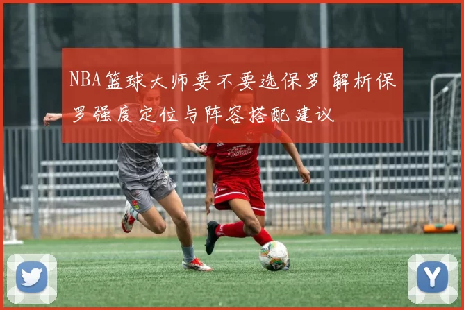 NBA篮球大师要不要选保罗 解析保罗强度定位与阵容搭配建议