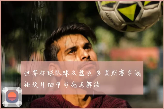 世界杯球队球衣盘点 多国新赛季战袍设计细节与亮点解读