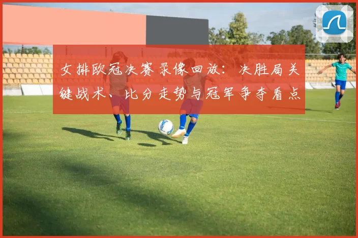 女排欧冠决赛录像回放：决胜局关键战术、比分走势与冠军争夺看点