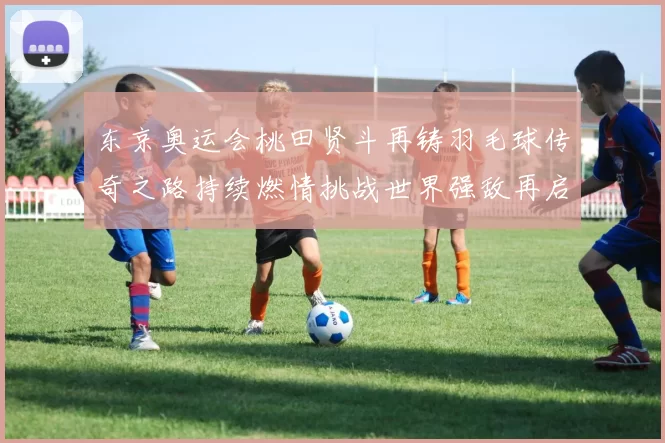 东京奥运会桃田贤斗再铸羽毛球传奇之路持续燃情挑战世界强敌再启