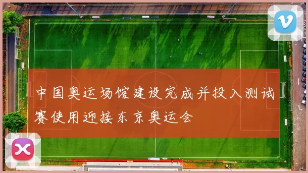 中国奥运场馆建设完成并投入测试赛使用迎接东京奥运会