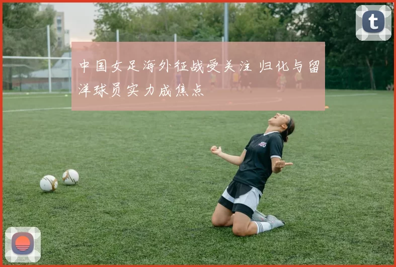 中国女足海外征战受关注 归化与留洋球员实力成焦点