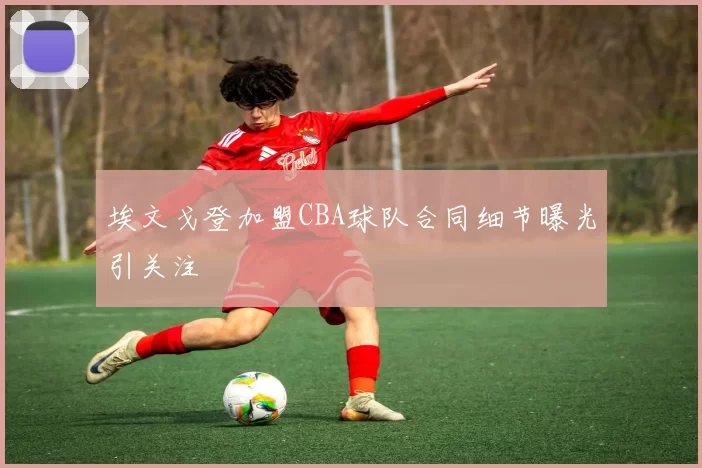 埃文戈登加盟CBA球队合同细节曝光引关注