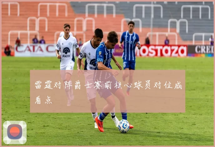 雷霆对阵爵士赛前核心球员对位成看点