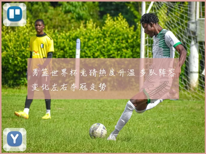 男篮世界杯竞猜热度升温 多队阵容变化左右夺冠走势