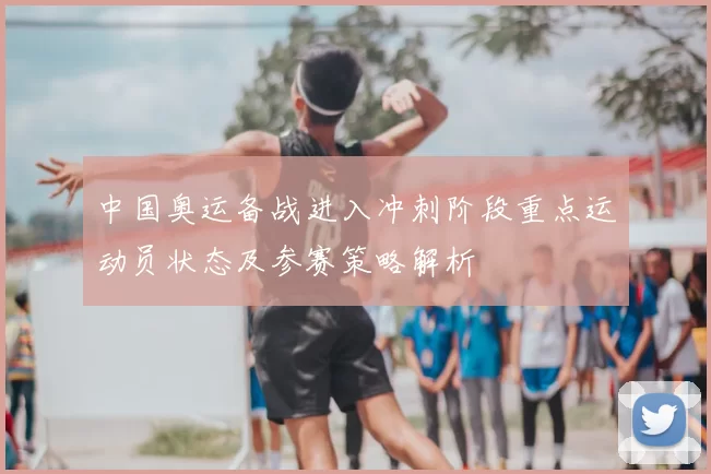 中国奥运备战进入冲刺阶段重点运动员状态及参赛策略解析