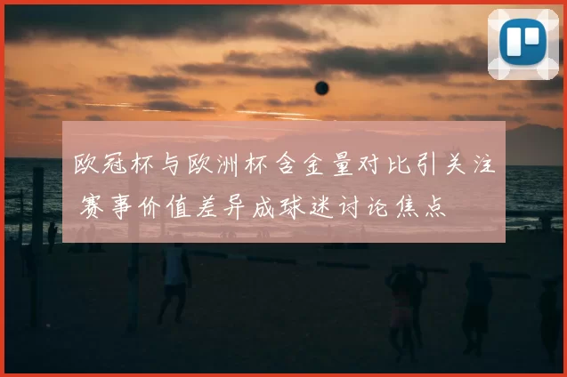 欧冠杯与欧洲杯含金量对比引关注 赛事价值差异成球迷讨论焦点