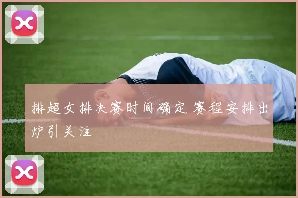 排超女排决赛时间确定 赛程安排出炉引关注