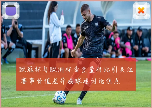 欧冠杯与欧洲杯含金量对比引关注 赛事价值差异成球迷讨论焦点
