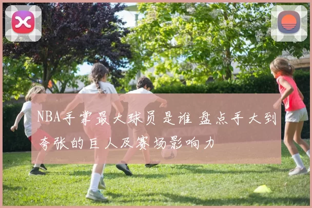 NBA手掌最大球员是谁 盘点手大到夸张的巨人及赛场影响力