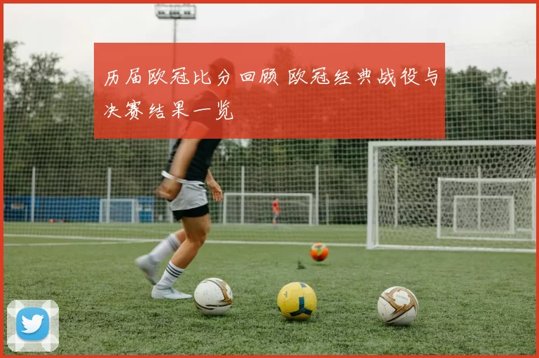 历届欧冠比分回顾 欧冠经典战役与决赛结果一览