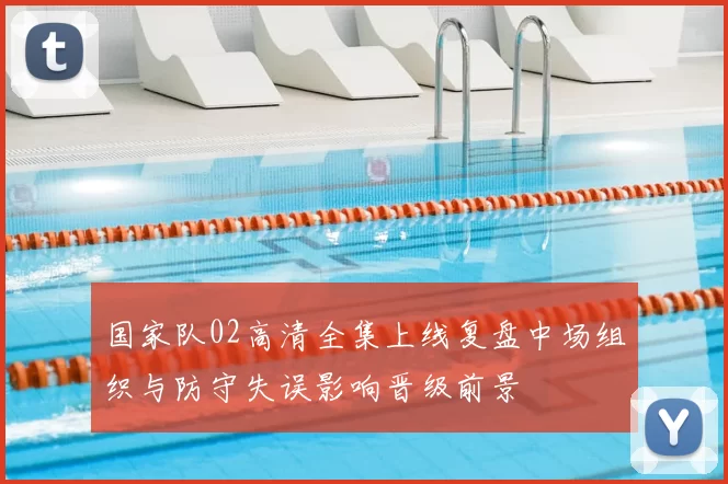 国家队02高清全集上线复盘中场组织与防守失误影响晋级前景