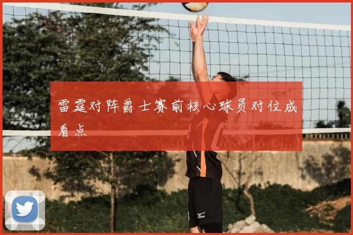 雷霆对阵爵士赛前核心球员对位成看点