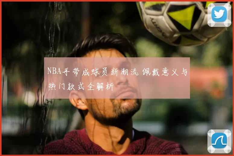 NBA手带成球员新潮流 佩戴意义与热门款式全解析