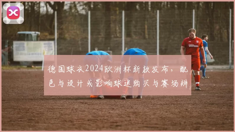 德国球衣2024欧洲杯新款发布,配色与设计或影响球迷购买与赛场辨识