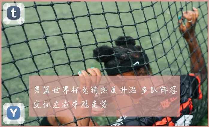 男篮世界杯竞猜热度升温 多队阵容变化左右夺冠走势