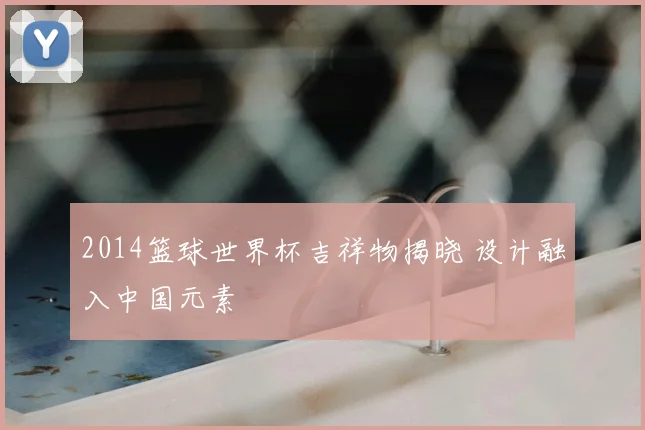 2014篮球世界杯吉祥物揭晓 设计融入中国元素