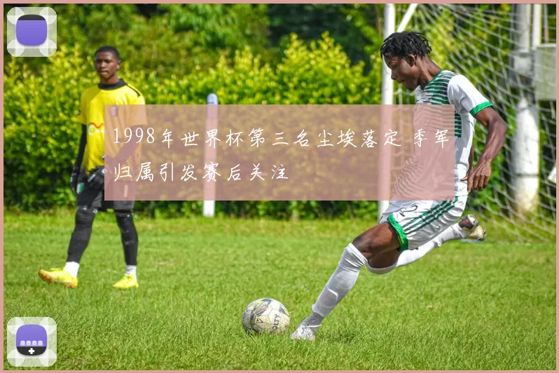 1998年世界杯第三名尘埃落定 季军归属引发赛后关注