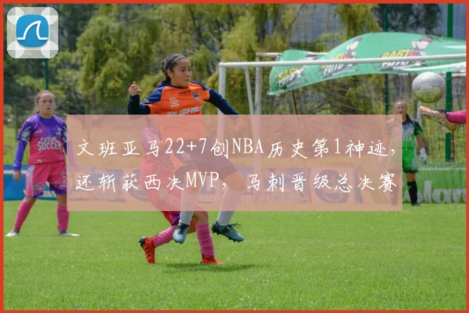 文班亚马22+7创NBA历史第1神迹,还斩获西决MVP,马刺晋级总决赛