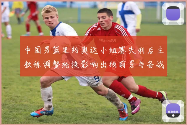 中国男篮里约奥运小组赛失利后主教练调整轮换影响出线前景与备战重点