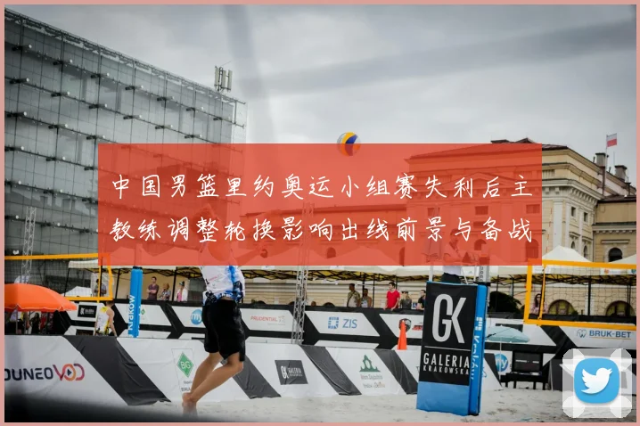中国男篮里约奥运小组赛失利后主教练调整轮换影响出线前景与备战重点